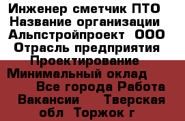 Инженер-сметчик ПТО › Название организации ­ Альпстройпроект, ООО › Отрасль предприятия ­ Проектирование › Минимальный оклад ­ 25 000 - Все города Работа » Вакансии   . Тверская обл.,Торжок г.